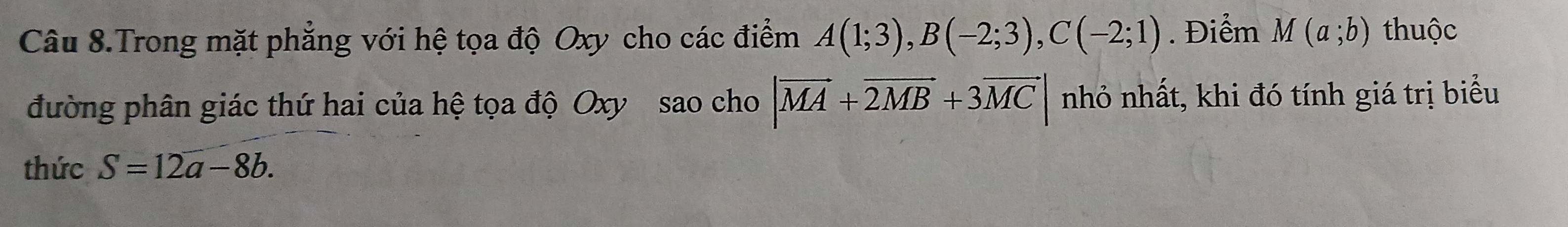 Câu 8.Trong mặt phẳng với hệ tọa độ Oxy cho các điểm A(1;3), B(-2;3), C(-2;1). Điểm M(a;b) thuộc 
đường phân giác thứ hai của hệ tọa độ Oxy sao cho |vector MA+vector 2MB+3vector MC| nhỏ nhất, khi đó tính giá trị biểu 
thức S=12a-8b.