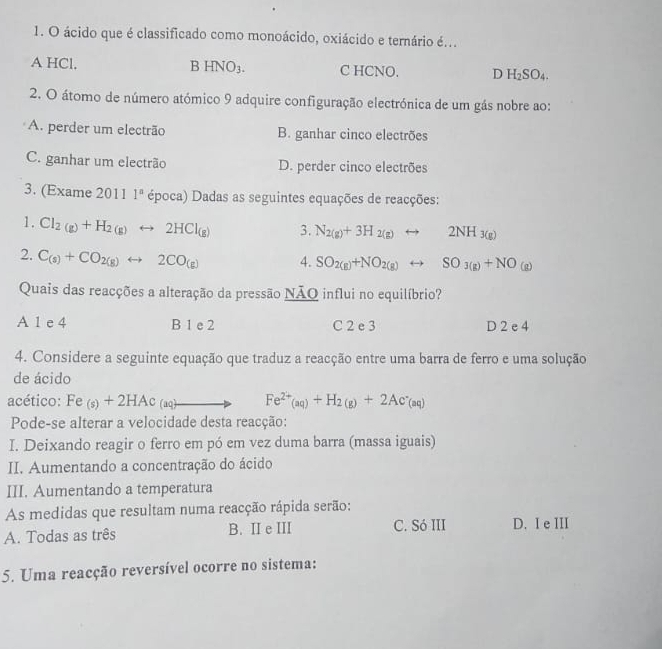 ácido que é classificado como monoácido, oxiácido e ternário é...
A HCl. B HNO_3. C HCNO. D H_2SO_4.
2. O átomo de número atómico 9 adquire configuração electrónica de um gás nobre ao:
A. perder um electrão B. ganhar cinco electrões
C. ganhar um electrão D. perder cinco electrões
3. (Exame 2011 1^n época) Dadas as seguintes equações de reacções:
1. Cl_2(g)+H_2(g)rightarrow 2HCl_(g) 3. N_2(g)+3H_2(g)rightarrow 2NH_3(g)
2. C_(s)+CO_2(g)rightarrow 2CO_(g) 4. SO_2(g)+NO_2(g)rightarrow SO_3(g)+NO_(g)
Quais das reacções a alteração da pressão NÃQ influi no equilíbrio?
A 1 e 4 B 1 e 2 C 2 e 3 D 2 e 4
4. Considere a seguinte equação que traduz a reacção entre uma barra de ferro e uma solução
de ácido
acético: Fe_(s)+2HAc (aq)to Fe^(2+)(aq)+H_2(g)+2Ac^-(aq)
Pode-se alterar a velocidade desta reacção:
I. Deixando reagir o ferro em pó em vez duma barra (massa iguais)
II. Aumentando a concentração do ácido
III. Aumentando a temperatura
As medidas que resultam numa reacção rápida serão:
A. Todas as três B. II e III C. Só III D. I e III
5. Uma reacção reversível ocorre no sistema: