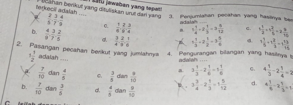 satu jawaban yang tepat!
terkecil adalah ....
ecahan berikut yang dituliskan urut dari yang 3. Penjumlahan pecahan yang hasilnya ber
a.  2/5 ,  3/7 ,  4/9 
adalah
C.  1/6 ,  2/9 ,  3/4  1 1/4 +2 1/3 =3 5/12  _ C.
b.  4/9 ,  3/7 ,  2/5  1 1/2 +1 2/5 =2 9/10 
a.
d.  3/4 ,  2/9 ,  1/6  1 1/3 +2 1/2 =3 5/6  d. 1 1/5 +1 2/3 =1 13/15 
b.
2. Pasangan pecahan berikut yang jumlahnya 4. Pengurangan bilangan yang hasilnya b
1 1/2  adalah ....
adalah ..
a. 3 1/3 -2 1/6 =1 1/6  C. 4 1/3 -2 1/4 =2
a.  7/10  dan  4/5  C.  3/5  dan  9/10  d. 4 1/6 -2 1/3 =1
b.  7/10  dan  3/5  d.  4/5  dan  9/10 
b. 。 3 3/4 -2 1/3 =1 5/12 