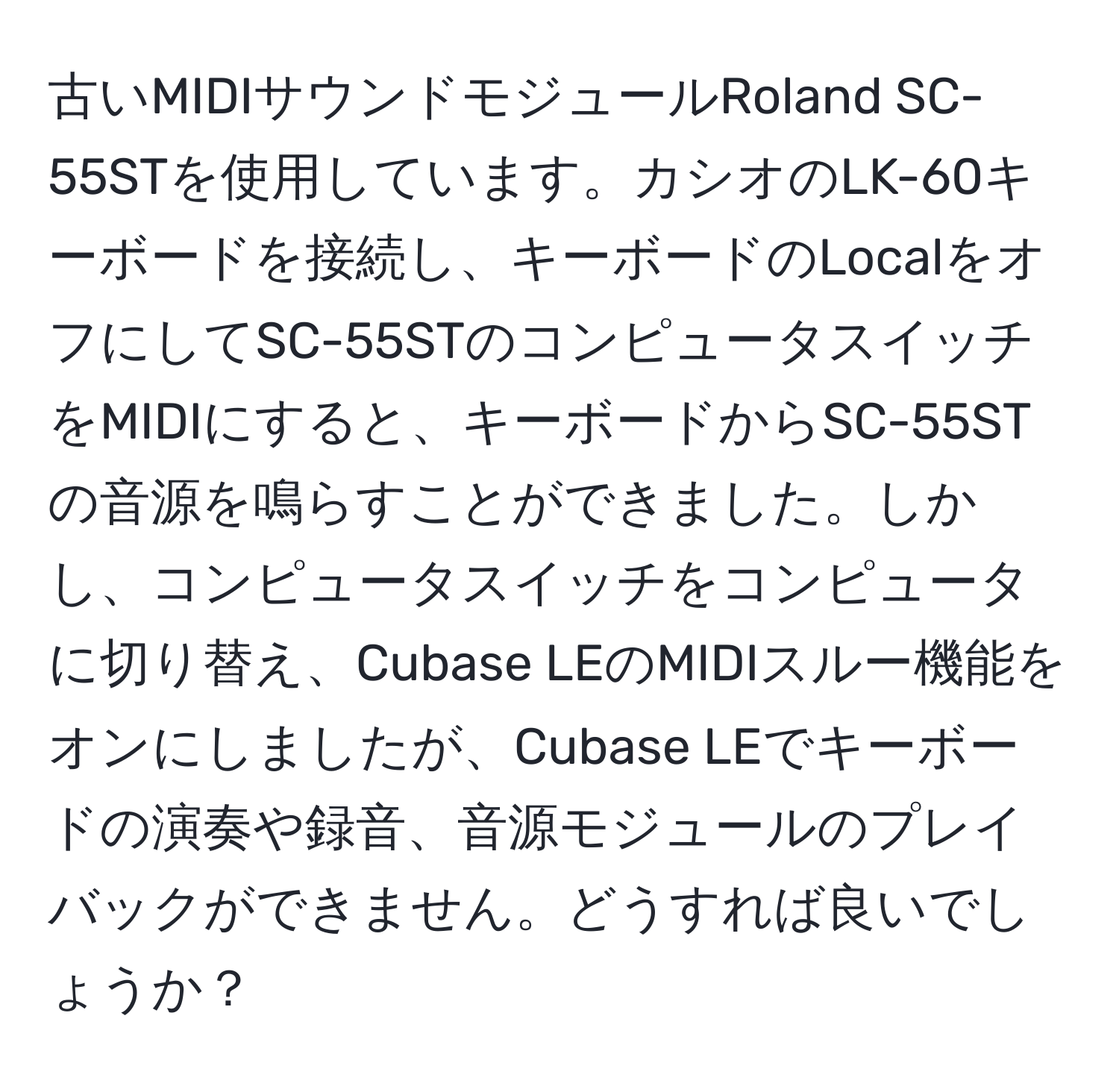 古いMIDIサウンドモジュールRoland SC-55STを使用しています。カシオのLK-60キーボードを接続し、キーボードのLocalをオフにしてSC-55STのコンピュータスイッチをMIDIにすると、キーボードからSC-55STの音源を鳴らすことができました。しかし、コンピュータスイッチをコンピュータに切り替え、Cubase LEのMIDIスルー機能をオンにしましたが、Cubase LEでキーボードの演奏や録音、音源モジュールのプレイバックができません。どうすれば良いでしょうか？