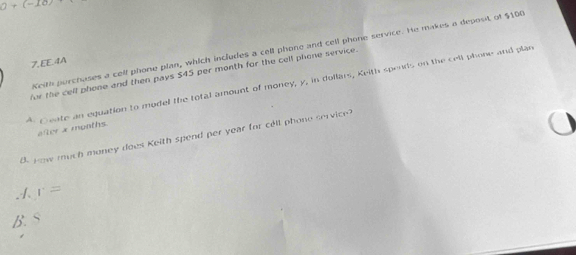 0+(-10)
Keith perchases a cell phone plan, which includes a cell phone and cell phone service. He makes a deposit of $100
7.EE.4A
for the cell phone and then pays $45 per month for the cell phone service.
* Geate an equation to model the total amount of money, y, in dollars, Keith spends on the cell phone and plan
after x months.
B. How much money does Keith spend per year for cell phone service?
1 r=
B. S