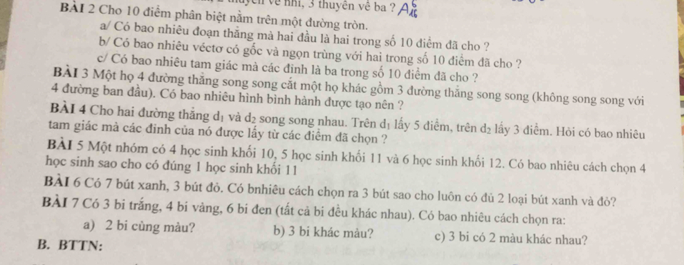 hycn về nh, 3 thuyên về ba ? 
BàI 2 Cho 10 điểm phân biệt nằm trên một đường tròn. 
a/ Có bao nhiêu đoạn thắng mà hai đầu là hai trong số 10 điểm đã cho ? 
b/ Có bao nhiêu véctơ có gốc và ngọn trùng với hai trong số 10 điểm đã cho ? 
c/ Có bao nhiêu tam giác mà các đinh là ba trong số 10 điểm đã cho ? 
BÀI 3 Một họ 4 đường thẳng song song cắt một họ khác gồm 3 đường thắng song song (không song song với
4 đường ban đầu). Có bao nhiêu hình bình hành được tạo nên ? 
BÀI 4 Cho hai đường thắng dị và d_2 song song nhau. Trên d_1 lấy 5 điểm, trên d_2 lấy 3 điểm. Hòi có bao nhiêu 
tam giác mà các đinh của nó được lấy từ các điểm đã chọn ? 
BÀI 5 Một nhóm có 4 học sinh khối 10, 5 học sinh khối 11 và 6 học sinh khối 12. Có bao nhiêu cách chọn 4
học sinh sao cho có đúng 1 học sinh khối 11
BÀI 6 Có 7 bút xanh, 3 bút đỏ. Có bnhiêu cách chọn ra 3 bút sao cho luôn có đủ 2 loại bút xanh và đỏ? 
BÀI 7 Có 3 bi trắng, 4 bí vàng, 6 bi đen (tất cả bi đều khác nhau). Có bao nhiêu cách chọn ra: 
a) 2 bi cùng màu? b) 3 bi khác màu? c) 3 bi có 2 màu khác nhau? 
B. BTTN: