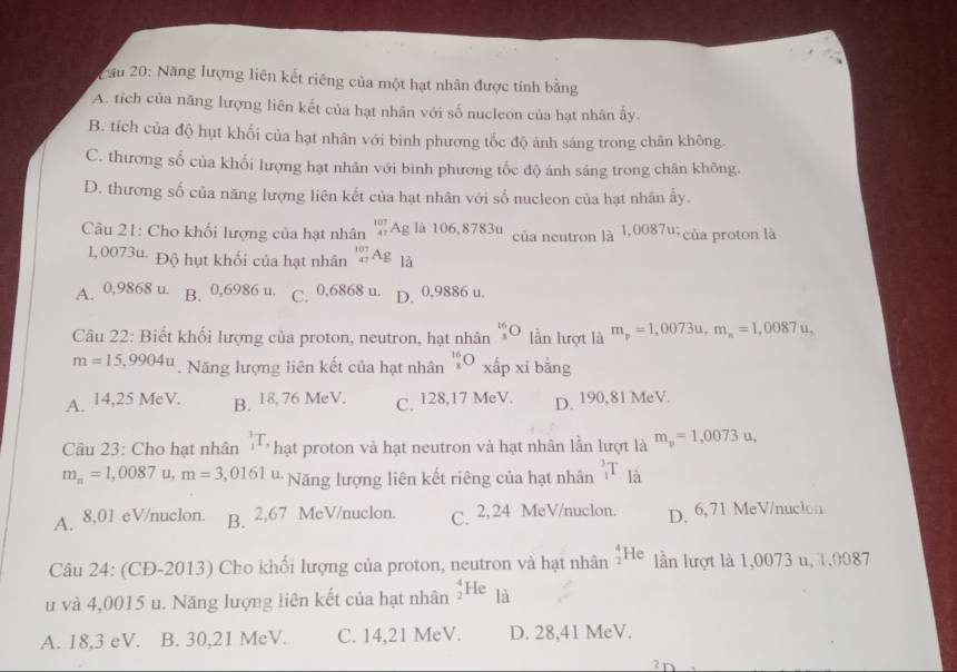 2ầu 20: Năng lượng liên kết riêng của một hạt nhân được tính bằng
A. tích của năng lượng liên kết của hạt nhân với số nucleon của hạt nhân ấy.
B. tích của độ hụt khối của hạt nhân với bình phương tốc độ ánh sáng trong chân không.
C. thương số của khối lượng hạt nhân với bình phương tốc độ ánh sáng trong chân không.
D. thương số của năng lượng liên kết của hạt nhân với số nucleon của hạt nhân ấy.
Câu 21: Cho khối lượng của hạt nhân beginarrayr 107 47endarray Ag là 106,8783u của neutron là 1,0087w của proton là
1,0073u- Độ hụt khối của hạt nhân _(47)^(107)Ag là
A. 0,9868 u. B. 0,6986 u. C. 0,6868 u. D. 0,9886 u.
Câu 22: Biết khối lượng của proton, neutron, hạt nhân _1^((16)O lần lượt là m_p)=1,0073u,m_n=1,0087u,
m=15,9904u. Năng lượng liên kết của hạt nhân _x^((16)O ∠ 2. p* i bǎng
A. 14,25 MeV. B. 18, 76 MeV. C. 128,17 MeV. D. 190,81 MeV.
Câu 23: Cho hạt nhân _1^3T, * hạt proton và hạt neutron và hạt nhân lần lượt là m_p)=1,0073u,
m_n=1,0087 u, m=3,0161 ' Năng lượng liên kết riêng của hạt nhân _1^3T là
A. 8,01 eV/nuclon. B. 2,67 MeV/nuclon. C. 2,24 MeV/nuclon. D. 6,71 MeV/nucion
Câu 24: (CĐ-2013) Cho khối lượng của proton, neutron và hạt nhân _2^4He lần lượt là 1,0073 u, 1,0087
u và 4,0015 u. Năng lượng liên kết của hạt nhân _2^4He là
A. 18,3 eV. B. 30,21 MeV. C. 14,21 MeV. D. 28,41 MeV.
2 r