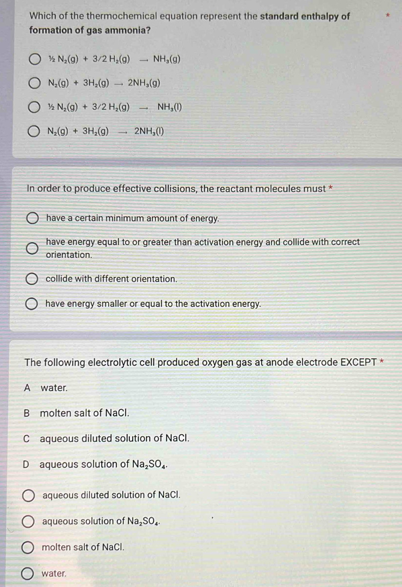 Which of the thermochemical equation represent the standard enthalpy of
formation of gas ammonia?
1/2N_2(g)+3/2H_2(g)to NH_3(g)
N_2(g)+3H_2(g)to 2NH_3(g)
1/2N_2(g)+3/2H_2(g)to NH_3(l)
N_2(g)+3H_2(g)to 2NH_3(l)
In order to produce effective collisions, the reactant molecules must *
have a certain minimum amount of energy.
have energy equal to or greater than activation energy and collide with correct
orientation.
collide with different orientation.
have energy smaller or equal to the activation energy.
The following electrolytic cell produced oxygen gas at anode electrode EXCEPT *
A water.
B molten salt of NaCl.
C aqueous diluted solution of NaCl.
D aqueous solution of Na_2SO_4.
aqueous diluted solution of NaCl.
aqueous solution of Na_2SO_4. 
molten salt of NaCl.
water.