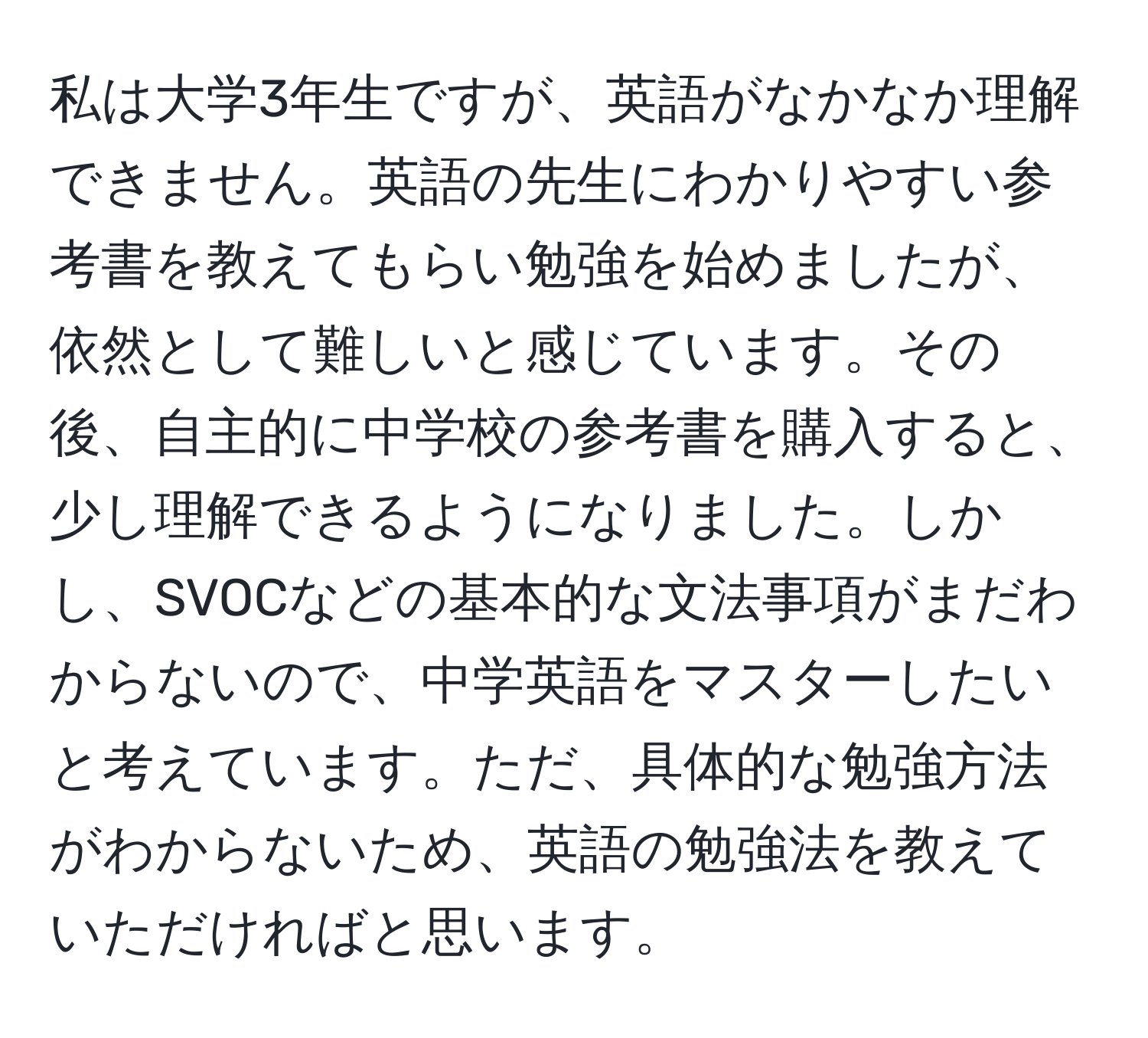 私は大学3年生ですが、英語がなかなか理解できません。英語の先生にわかりやすい参考書を教えてもらい勉強を始めましたが、依然として難しいと感じています。その後、自主的に中学校の参考書を購入すると、少し理解できるようになりました。しかし、SVOCなどの基本的な文法事項がまだわからないので、中学英語をマスターしたいと考えています。ただ、具体的な勉強方法がわからないため、英語の勉強法を教えていただければと思います。