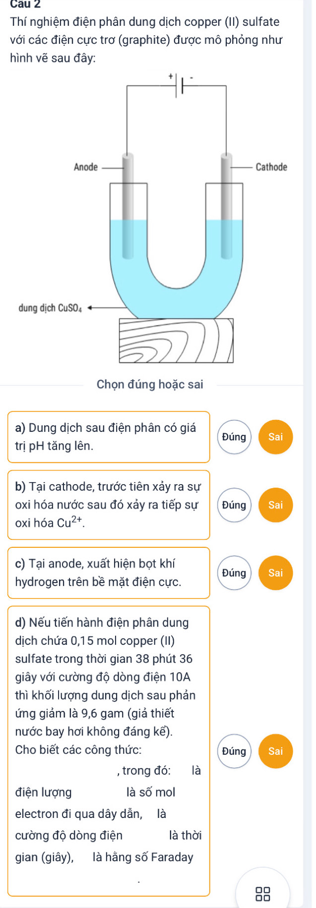 Cau 2 
Thí nghiệm điện phân dung dịch copper (II) sulfate 
với các điện cực trơ (graphite) được mô phỏng như 
hình vẽ sau đây: 
Chọn đúng hoặc sai 
a) Dung dịch sau điện phân có giá Đúng Sai 
trị pH tăng lên. 
b) Tại cathode, trước tiên xảy ra sự 
oxi hóa nước sau đó xảy ra tiếp sự Đúng Sai 
oxi hóa Cu^(2+). 
c) Tại anode, xuất hiện bọt khí 
Đúng Sai 
hydrogen trên bề mặt điện cực. 
d) Nếu tiến hành điện phân dung 
dịch chứa 0,15 mol copper (II) 
sulfate trong thời gian 38 phút 36
giây với cường độ dòng điện 10A
thì khối lượng dung dịch sau phản 
ứng giảm là 9, 6 gam (giả thiết 
nước bay hơi không đáng kể). 
Cho biết các công thức: Đúng Sai 
, trong đó: là 
điện lượng là số mol 
electron đi qua dây dẫn, là 
cường độ dòng điện là thời 
gian (giây), là hằng số Faraday 
88