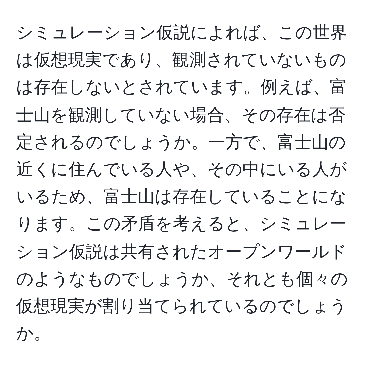 シミュレーション仮説によれば、この世界は仮想現実であり、観測されていないものは存在しないとされています。例えば、富士山を観測していない場合、その存在は否定されるのでしょうか。一方で、富士山の近くに住んでいる人や、その中にいる人がいるため、富士山は存在していることになります。この矛盾を考えると、シミュレーション仮説は共有されたオープンワールドのようなものでしょうか、それとも個々の仮想現実が割り当てられているのでしょうか。