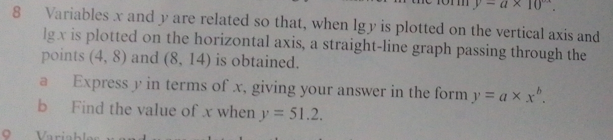 y=a* 10^(circ x).
8 Variables x and y are related so that, when lgy is plotted on the vertical axis and
lgx is plotted on the horizontal axis, a straight-line graph passing through the 
points (4,8) and (8,14) is obtained. 
a Express y in terms of x, giving your answer in the form y=a* x^b. 
b Find the value of x when y=51.2. 
O Varia