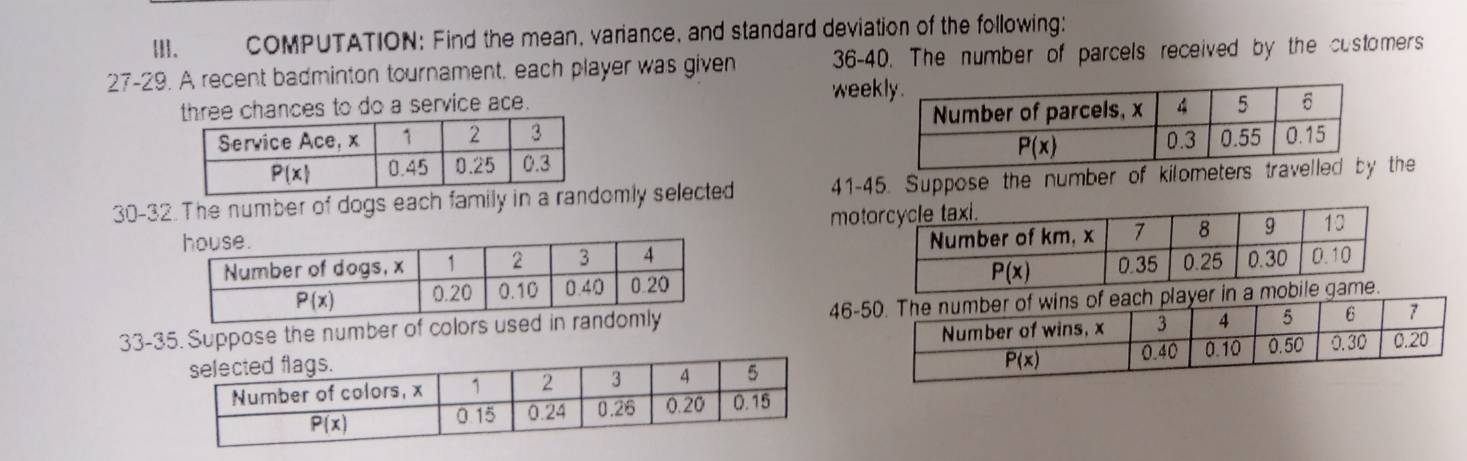 Ⅲ. COMPUTATION: Find the mean, variance, and standard deviation of the following:
27-29. A recent badminton tournament. each player was given 36-40. The number of parcels received by the customers
three chances to do a service ace. wee
30-32. The number of dogs each family in a romly selected 41-45. Suppose the number of kilometers travethe
mot
 
33-35. Suppose the number of colors u 46-layer in