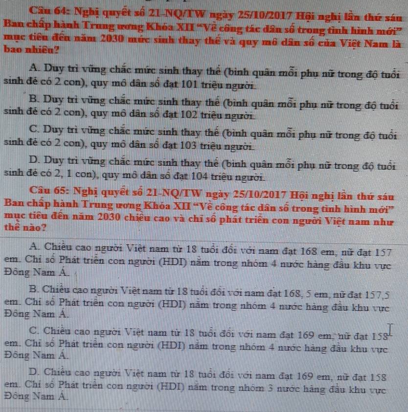 Nghị quyết số 21-NQ/TW ngày 25/10/2017 Hội nghị lần thứ sán
Ban chấp hành Trung wơng Khóa XII 'Về công tác dân số trong tình hình mới”
mục tiêu đến năm 2030 mức sinh thay thể và quy mô dân số của Việt Nam là
bao nhiêu?
A. Duy trì vững chắc mức sinh thay thế (bình quân mỗi phụ nữ trong độ tuổi
sinh đẻ có 2 con), quy mô dân số đạt 101 triệu người
B. Duy trì vũng chắc mức sinh thay thế (bình quân mỗi phụ nữ trong độ tuổi
sinh đé có 2 con), quy mô dân số đạt 102 triệu người
C. Duy trì vững chắc mức sinh thay thế (bình quân mỗi phụ nữ trong độ tuổi
sinh đẻ có 2 con), quy mô dân số đạt 103 triệu người
D. Duy trì vừng chắc mức sinh thay thể (bình quân mỗi phụ nữ trong độ tuổi
sinh đẻ có 2, 1 con), quy mô dân số đạt 104 triệu người
Câu 65: Nghị quyết số 21-NQ/TW ngày 25/10/2017 Hội nghị lần thứ sáu
Ban chấp hành Trung ương Khóa XII “Về công tác dân số trong tình hình mới”
mục tiểu đến năm 2030 chiều cao và chỉ số phát triển con người Việt nam như
thê nào?
A. Chiều cao người Việt nam từ 18 tuổi đổi với nam đạt 168 em, nữ đạt 157
em. Chỉ số Phát triển con người (HDI) năm trong nhóm 4 nước hàng đầu khu vực
Đông Nam Á
B. Chiều cao người Việt nam từ 18 tuổi đổi với nam đạt 168, 5 em, nữ đạt 157,5
em. Chỉ số Phát triển con người (HDI) năm trong nhóm 4 nước hàng đầu khu vực
Đông Nam A.
C. Chiều cao người Việt nam từ 18 tuổi đổi với nam đạt 169 em, nữ đạt 158
em. Chỉ số Phát triển con người (HDI) nằm trong nhóm 4 nước hàng đầu khu vực
Đông Nam Á.
D. Chiều cao người Việt nam từ 18 tuổi đổi với nam đạt 169 em, nữ đạt 158
em. Chỉ số Phát triển con người (HDI) năm trong nhóm 3 nước hàng đầu khu vực
Đông Nam Á.