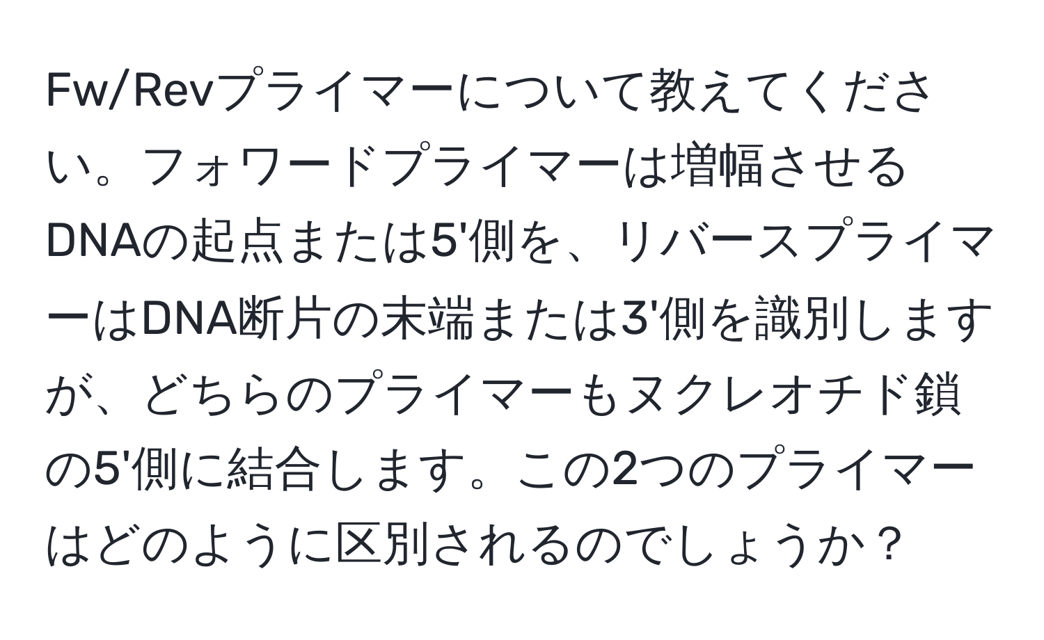 Fw/Revプライマーについて教えてください。フォワードプライマーは増幅させるDNAの起点または5'側を、リバースプライマーはDNA断片の末端または3'側を識別しますが、どちらのプライマーもヌクレオチド鎖の5'側に結合します。この2つのプライマーはどのように区別されるのでしょうか？