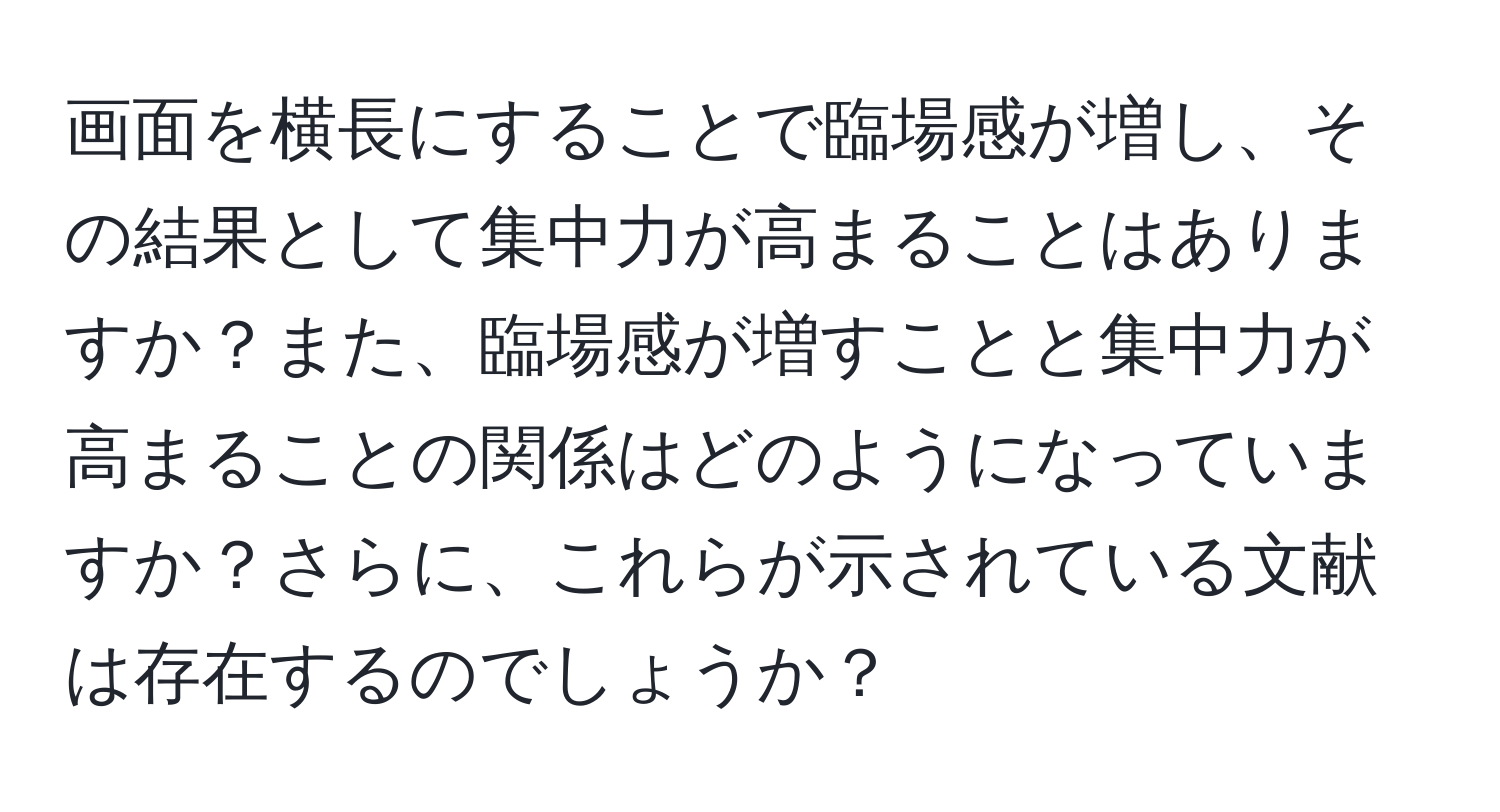 画面を横長にすることで臨場感が増し、その結果として集中力が高まることはありますか？また、臨場感が増すことと集中力が高まることの関係はどのようになっていますか？さらに、これらが示されている文献は存在するのでしょうか？