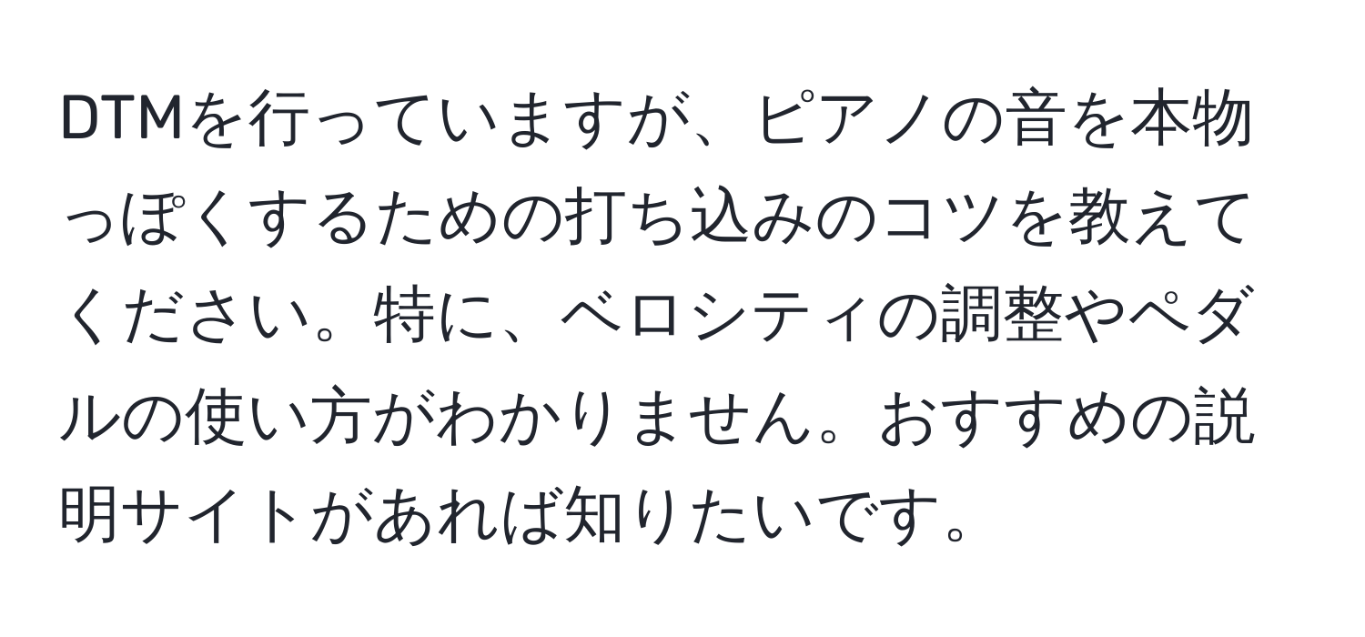 DTMを行っていますが、ピアノの音を本物っぽくするための打ち込みのコツを教えてください。特に、ベロシティの調整やペダルの使い方がわかりません。おすすめの説明サイトがあれば知りたいです。