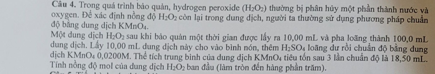 Trong quá trình bảo quản, hydrogen peroxide (H_2O_2) thường bị phân hủy một phần thành nước và 
oxygen. Để xác định nồng độ H_2O_2 còn lại trong dung dịch, người ta thường sử dụng phương pháp chuẩn 
độ bằng dung dịch KMnO4. 
Một dung dịch H_2O_2 sau khi bảo quản một thời gian được lấy ra 10,00 mL và pha loãng thành 100,0 mL
dung dịch. Lấy 10,00 mL dung dịch này cho vào bình nón, thêm H_2SO_4 loãng dư rồi chuẩn độ bằng dung 
dịch KMnO_40,02 200M. Thể tích trung bình của dung dịch KMn O_4 A tiêu tốn sau 3 lần chuẩn độ là 18,50 mL. 
Tính nồng độ mol của dung dịch H_2O_2 ban đầu (làm tròn đến hàng phần trăm).