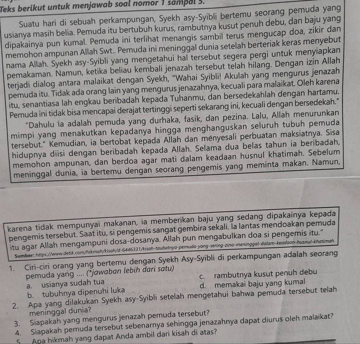 Teks berikut untuk menjawab soal nomor 1 sampal 5.
Suatu hari di sebuah perkampungan, Syekh asy-Syibli bertemu seorang pemuda yang
usianya masih belia. Pemuda itu bertubuh kurus, rambutnya kusut penuh debu, dan baju yang
dipakainya pun kumal. Pemuda ini terlihat menangis sambil terus mengucap doa, zikir dan
memohon ampunan Allah Swt.. Pemuda ini meninggal dunia setelah berteriak keras menyebut
nama Allah. Syekh asy-Syibli yang mengetahui hal tersebut segera pergi untuk menyiapkan
pemakaman. Namun, ketika beliau kembali jenazah tersebut telah hilang. Dengan izin Allah
terjadi dialog antara malaikat dengan Syekh, "Wahai Syibli! Akulah yang mengurus jenazah
pemuda itu. Tidak ada orang lain yang mengurus jenazahnya, kecuali para malaikat. Oleh karena
itu, senantiasa lah engkau beribadah kepada Tuhanmu, dan bersedekahlah dengan hartamu.
Pemuda ini tidak bisa mencapai derajat tertinggi seperti sekarang ini, kecuali dengan bersedekah.”
“Dahulu ia adalah pemuda yang durhaka, fasik, dan pezina. Lalu, Allah menurunkan
mimpi yang menakutkan kepadanya hingga menghanguskan seluruh tubuh pemuda
tersebut." Kemudian, ia bertobat kepada Allah dan menyesali perbuatan maksiatnya. Sisa
hidupnya diisi dengan beribadah kepada Allah. Selama dua belas tahun ia beribadah,
memohon ampunan, dan berdoa agar mati dalam keadaan husnul khatimah. Sebelum
meninggal dunia, ia bertemu dengan seorang pengemis yang meminta makan. Namun,
karena tidak mempunyai makanan, ia memberikan baju yang sedang dipakainya kepada
pengemis tersebut. Saat itu, si pengemis sangat gembira sekali. la lantas mendoakan pemuda
itu agar Allah mengampuni dosa-dosanya. Allah pun mengabulkan doa si pengemis itu.”
Sumber: https://www.detik.com/hikmah/kisah/d-6446331/kisah-taubatnya-pemuda-yang-sering-zina-meninggal-dalam-keadaan-husnul-khatimah.
1. Ciri-ciri orang yang bertemu dengan Syekh Asy-Syibli di perkampungan adalah seorang
pemuda yang .... (*jawaban lebih dari satu)
a. usianya sudah tua c. rambutnya kusut penuh debu
b. tubuhnya dipenuhi luka d. memakai baju yang kumal
2. Apa yang dilakukan Syekh asy-Syibli setelah mengetahui bahwa pemuda tersebut telah
meninggal dunia?
3. Siapakah yang mengurus jenazah pemuda tersebut?
4. Siapakah pemuda tersebut sebenarnya sehingga jenazahnya dapat diurus oleh malaikat?
5 Apa hikmah yang dapat Anda ambil dari kisah di atas?