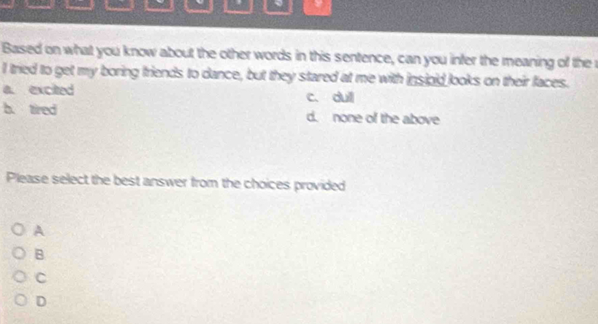 Based on what you know about the other words in this sentence, can you infer the meaning of the r
I tried to get my boring friends to dance, but they stared at me with insioid looks on their faces.
a. excited c. dull
b. tired d. none of the above
Please select the best answer from the choices provided
A
B
C
D