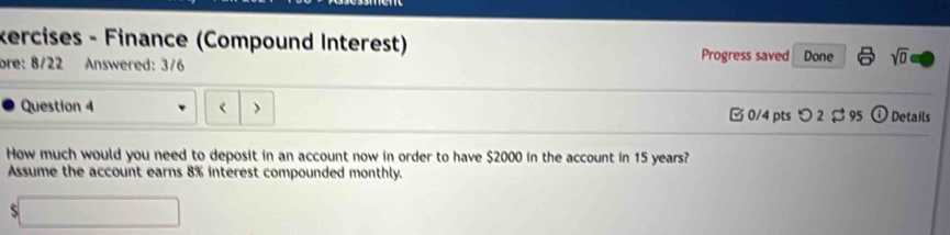 kercises - Finance (Compound Interest) sqrt(0) 
bre: 8/22 Answered: 3/6 Progress saved Done 
Question 4 □ 0/4 pts つ 2 $ 95 odot Details 
How much would you need to deposit in an account now in order to have $2000 in the account in 15 years? 
Assume the account earns 8% interest compounded monthly. 
S