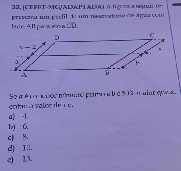 (CEFET-MG/ADAPTADA) A figura a seguir re-
presenta um perfil de um reservatório de água com
lado overline AB paralelo a overline CD.
Se a é o menor número primo e b é 50% maior que a,
então o valor de x é:
a) 4.
b) 6.
c) 8.
d) 10.
e) 15.