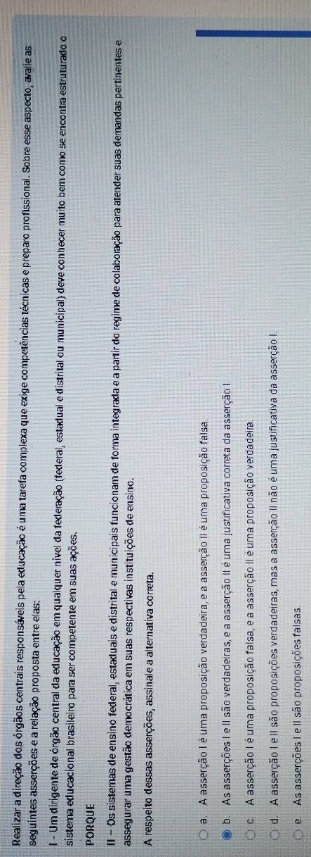 Realizar a direção dos órgãos centrais responsáveis pela educação é uma tarefa complexa que exige competências técnicas e preparo profissional. Sobre esse aspecto, avalie as
seguintes asserções e a relação proposta entre elas:
1 - Um dirigente de órgão central da educação em qualquer nível da federação (federal, estadual e distrital ou municipal) deve conhecer muito bem como se encontra estruturado o
sistema educacional brasileiro para ser competente em suas ações.
PORQUE
II - Os sistemas de ensino federal, estaduais e distrital e municipais funcionam de forma integrada e a partir do regime de colaboração para atender suas demandas pertinentes e
assegurar uma gestão democrática em suas respectivas instituições de ensino.
A respeito dessas asserções, assinale a alternativa correta.
a. A asserção I é uma proposição verdadeira, e a asserção II é uma proposição falsa.
b. As asserções I e II são verdadeiras, e a asserção II é uma justificativa correta da asserção I.
c. A asserção I é uma proposição falsa, e a asserção II é uma proposição verdadeira.
d. A asserção I e II são proposições verdadeiras, mas a asserção II não é uma justificativa da asserção I
e. As asserções I e II são proposições falsas.