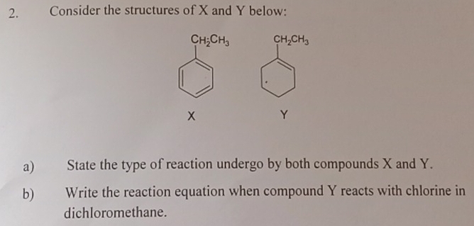 Consider the structures of X and Y below:
C_1H_2CH_3 CH_2CH_3
x
Y
a) State the type of reaction undergo by both compounds X and Y. 
b) Write the reaction equation when compound Y reacts with chlorine in 
dichloromethane.