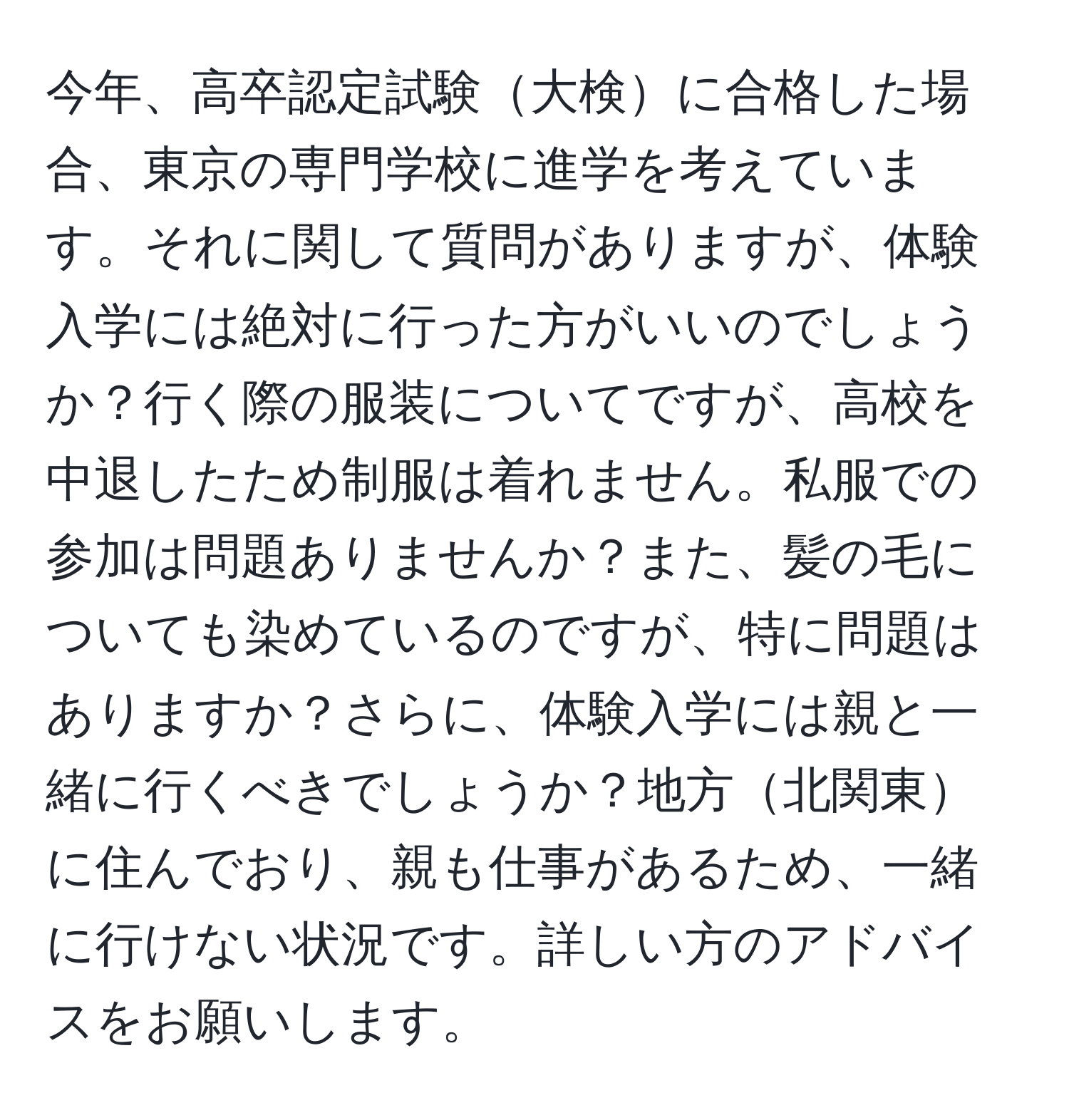 今年、高卒認定試験大検に合格した場合、東京の専門学校に進学を考えています。それに関して質問がありますが、体験入学には絶対に行った方がいいのでしょうか？行く際の服装についてですが、高校を中退したため制服は着れません。私服での参加は問題ありませんか？また、髪の毛についても染めているのですが、特に問題はありますか？さらに、体験入学には親と一緒に行くべきでしょうか？地方北関東に住んでおり、親も仕事があるため、一緒に行けない状況です。詳しい方のアドバイスをお願いします。