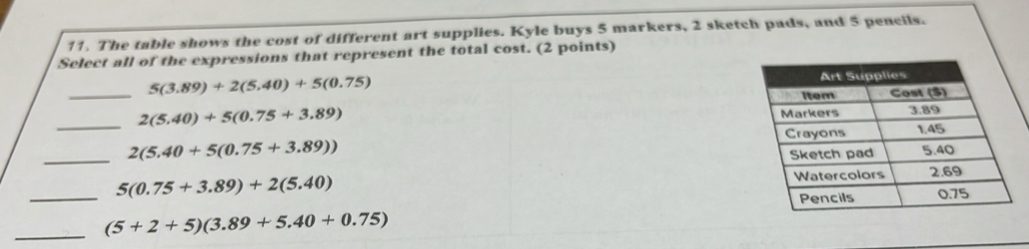 The table shows the cost of different art supplies. Kyle buys 5 markers, 2 sketch pads, and 5 pencils.
Select all of the expressions that represent the total cost. (2 points)
_ 5(3.89)+2(5.40)+5(0.75)
_ 2(5.40)+5(0.75+3.89)
_ 2(5.40+5(0.75+3.89))
_ 5(0.75+3.89)+2(5.40)
_ (5+2+5)(3.89+5.40+0.75)