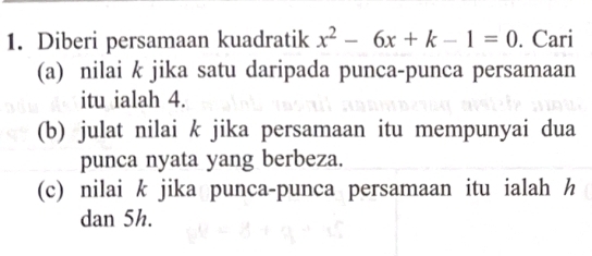 Diberi persamaan kuadratik x^2-6x+k-1=0. Cari 
(a) nilai k jika satu daripada punca-punca persamaan 
itu ialah 4. 
(b) julat nilai k jika persamaan itu mempunyai dua 
punca nyata yang berbeza. 
(c) nilai k jika punca-punca persamaan itu ialah h
dan 5h.