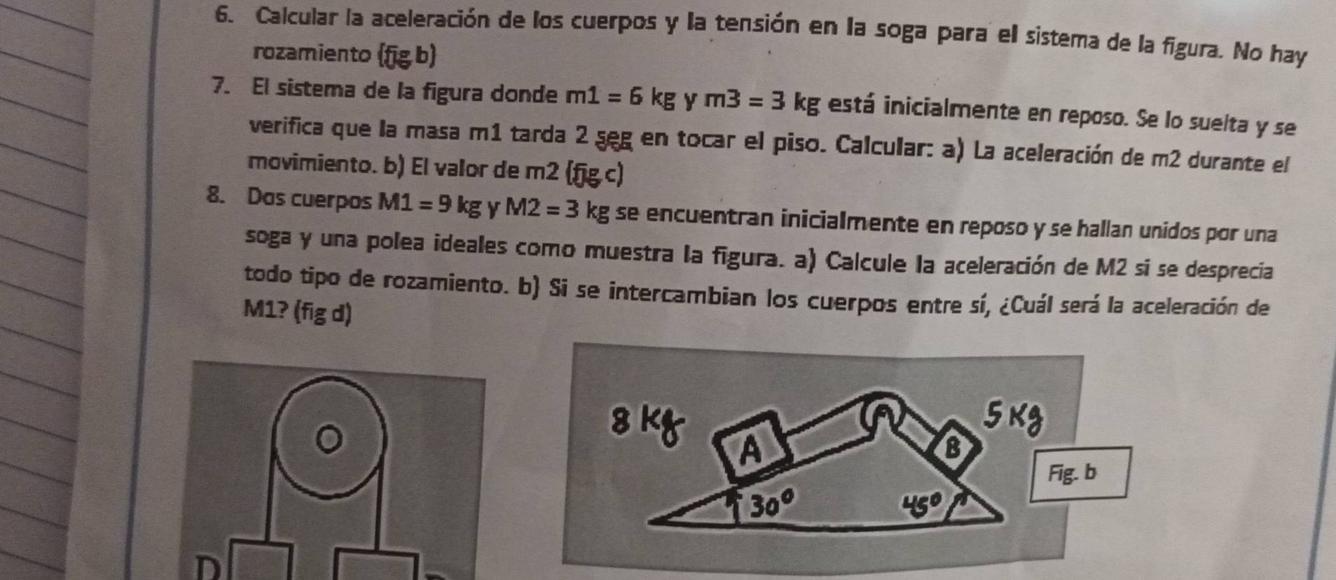 Calcular la aceleración de los cuerpos y la tensión en la soga para el sistema de la figura. No hay 
rozamiento (fig b) 
7. El sistema de la figura donde m1=6kg y m3=3kg está inicialmente en reposo. Se lo suelta y se 
verifica que la masa m1 tarda 2 seg en tocar el piso. Calcular: a) La aceleración de m2 durante el 
movimiento. b) El valor de m2 (fjg c) 
8. Das cuerpos M1=9kg y M2=3kg se encuentran inicialmente en reposo y se hallan unidos por una 
soga y una polea ideales como muestra la figura. a) Calcule la aceleración de M2 si se desprecia 
todo tipo de rozamiento. b) Si se intercambian los cuerpos entre sí, ¿Cuál será la aceleración de
M1? (fig d) 
。 
8 K
A 
Fig. b
30°
45°
D