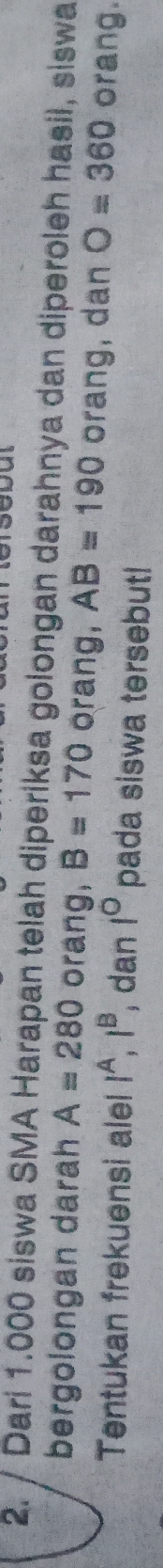 Dari 1.000 siswa SMA Harapan telah diperiksa golongan darahnya dan diperoleh hasil, siswa 
bergolongan darah A=280 orang, B=170 orang, AB=190 orang, dan O=360 orang. 
Tentukan frekuensi alel l^A, l^B , dan 1° pada siswa tersebut!