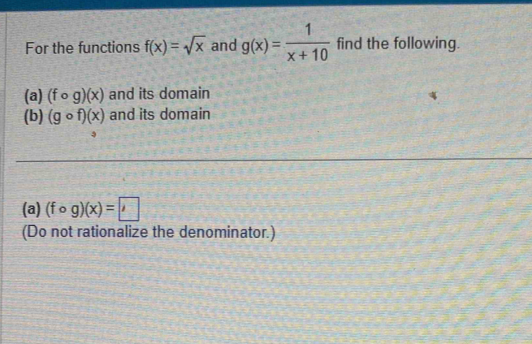 For the functions f(x)=sqrt(x) and g(x)= 1/x+10  find the following. 
(a) (fcirc g)(x) and its domain 
(b) (gcirc f)(x) and its domain 
(a) (fcirc g)(x)=□
(Do not rationalize the denominator.)