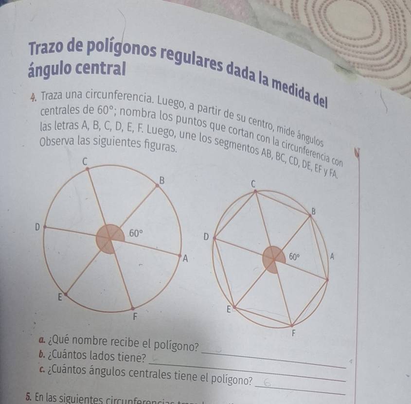 ángulo central  Trazo de polígonos regulares dada la medida del
4. Traza una circunferencia. Luego, a partir de su centro, mide ángulos
centrales de 60°; nombra los puntos que cortan con la circunferencía co
Observa las siguientes figuras.
las letras A, B, C, D, E, F. Luego, une los segmentos AB, BC, CD, DE, EF y FA
d ¿Qué nombre recibe el polígono?
¿Cuántos lados tiene?_
_4
_
a ¿Cuántos ángulos centrales tiene el polígono?
5. En las siguien tes ci cunf e