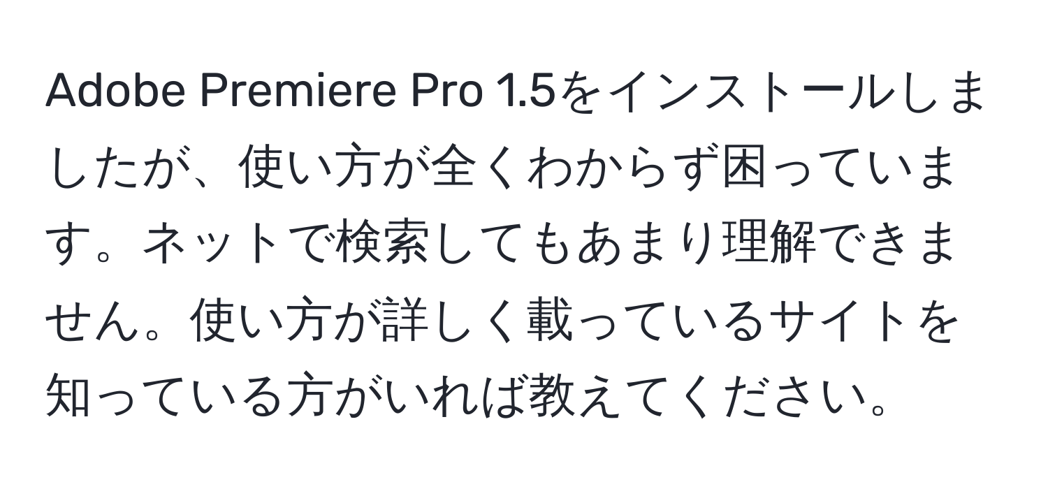 Adobe Premiere Pro 1.5をインストールしましたが、使い方が全くわからず困っています。ネットで検索してもあまり理解できません。使い方が詳しく載っているサイトを知っている方がいれば教えてください。