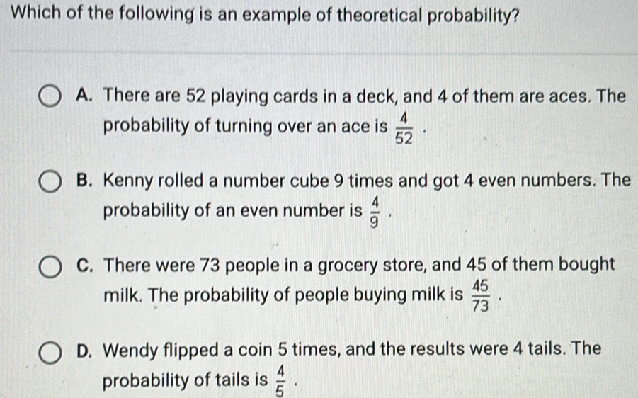 Which of the following is an example of theoretical probability?
A. There are 52 playing cards in a deck, and 4 of them are aces. The
probability of turning over an ace is  4/52 ·
B. Kenny rolled a number cube 9 times and got 4 even numbers. The
probability of an even number is  4/9 ·
C. There were 73 people in a grocery store, and 45 of them bought
milk. The probability of people buying milk is  45/73 ·
D. Wendy flipped a coin 5 times, and the results were 4 tails. The
probability of tails is  4/5 ·