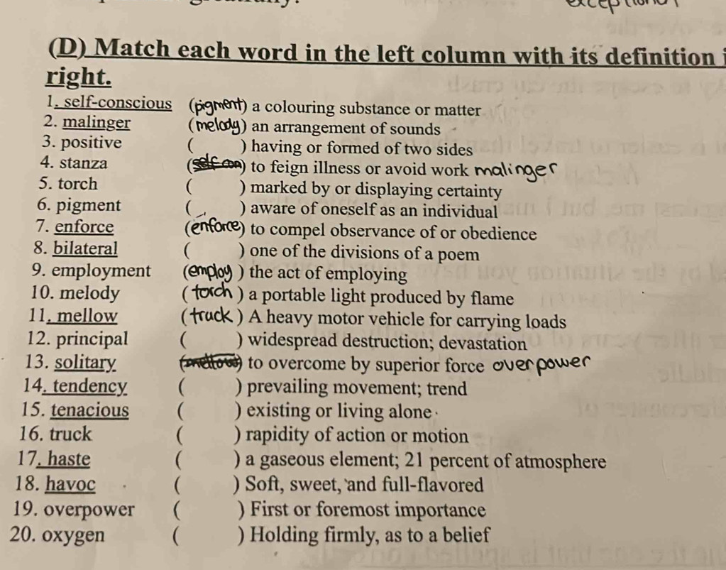 Match each word in the left column with its definition 
right. 
1. self-conscious ( ) a colouring substance or matter 
2. malinger ( ) an arrangement of sounds 
3. positive ( ) having or formed of two sides 
4. stanza (Sefar to feign illness or avoid work m 
5. torch ( ) marked by or displaying certainty 
6. pigment ( ) aware of oneself as an individual 
7. enforce (enone) to compel observance of or obedience 
8. bilateral ( ) one of the divisions of a poem 
9. employment (e ) the act of employing 
10. melody  ) a portable light produced by flame 
11. mellow  ) A heavy motor vehicle for carrying loads 
12. principal ( ) widespread destruction; devastation 
13. solitary to overcome by superior force oe 
14. tendency ( ) prevailing movement; trend 
15. tenacious ( ) existing or living alone 
16. truck ( ) rapidity of action or motion 
17. haste ( ) a gaseous element; 21 percent of atmosphere 
18. havoc ( ) Soft, sweet, and full-flavored 
19. overpower ( ) First or foremost importance 
20. oxygen ( ) Holding firmly, as to a belief