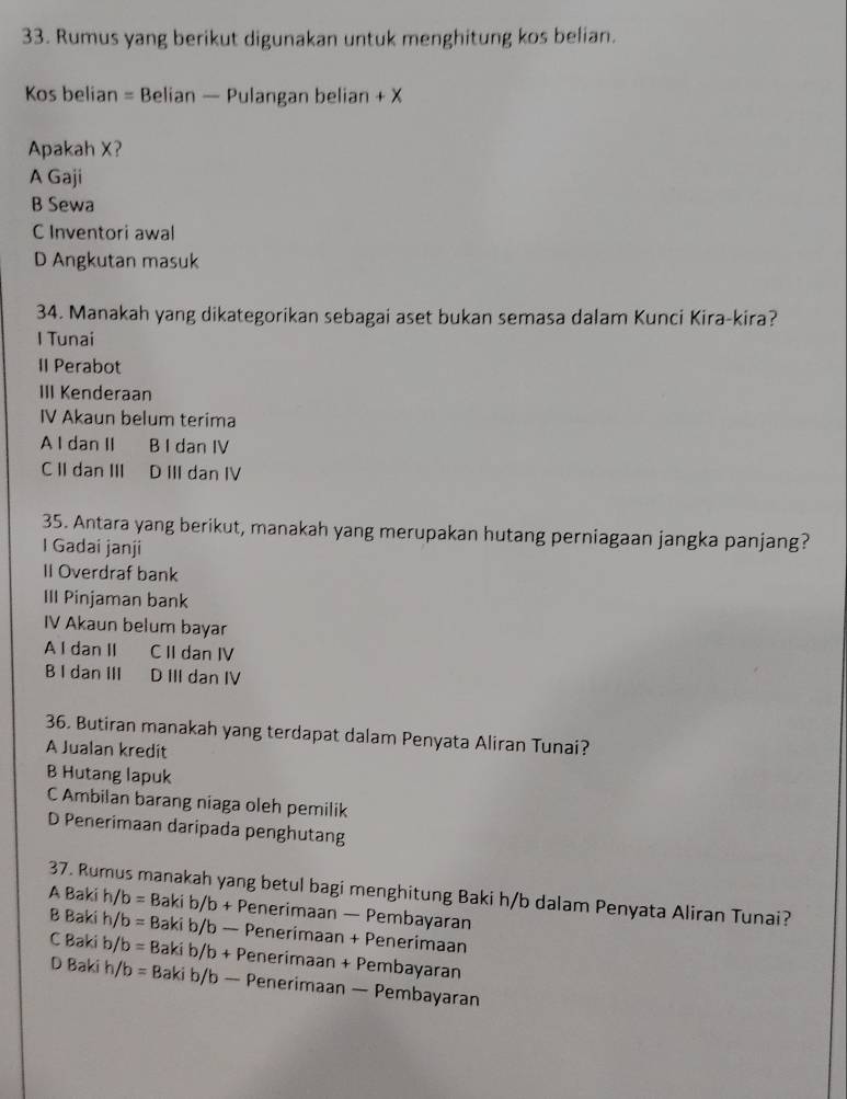 Rumus yang berikut digunakan untuk menghitung kos belian.
Kos belian = Belian — Pulangan belian + X
Apakah X?
A Gaji
B Sewa
C Inventori awal
D Angkutan masuk
34. Manakah yang dikategorikan sebagai aset bukan semasa dalam Kunci Kira-kira?
I Tunai
II Perabot
III Kenderaan
IV Akaun belum terima
A I dan II B I dan IV
C II dan III D III dan IV
35. Antara yang berikut, manakah yang merupakan hutang perniagaan jangka panjang?
I Gadai janji
II Overdraf bank
III Pinjaman bank
IV Akaun belum bayar
A I dan II . C II dan IV
B I dan III D III dan IV
36. Butiran manakah yang terdapat dalam Penyata Aliran Tunai?
A Jualan kredit
B Hutang lapuk
C Ambilan barang niaga oleh pemilik
D Penerimaan daripada penghutang
37. Rumus manakah yang betul bagi menghitung Baki h/b dalam Penyata Aliran Tunai?
A Baki h/b = =Bab :i b/b + Penerimaan — Pembayaran
B Baki h/b = Baki b/b — Penerimaan + Penerimaan
C Baki b/b = Baki b/b + Penerimaan + Pembayaran
D Baki h/b = Baki b/b — Penerimaan — Pembayaran