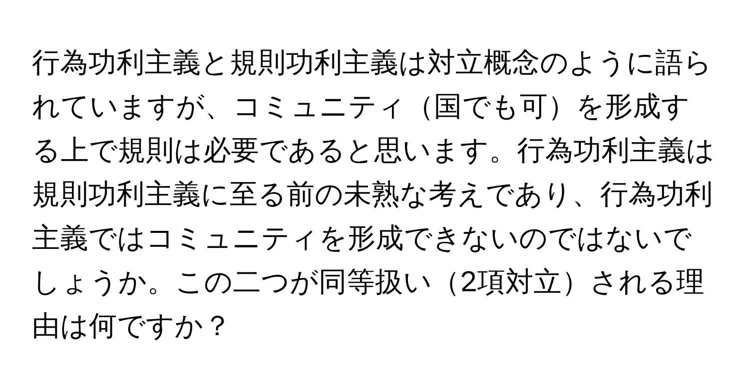 行為功利主義と規則功利主義は対立概念のように語られていますが、コミュニティ国でも可を形成する上で規則は必要であると思います。行為功利主義は規則功利主義に至る前の未熟な考えであり、行為功利主義ではコミュニティを形成できないのではないでしょうか。この二つが同等扱い2項対立される理由は何ですか？