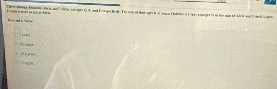 Tieee siblings. Quinian, Alicia, and Frieda, are ages Q. A, and F, respectively. The sum of their ages is 41 years. Quinton is 1 year younger than the sum of Alicia and Frieda's ages.
Ecieda is twice as old as Alicia.
Hise ald is Alicia?
7 yeacs
(7) vecary
10 à year
Li voars