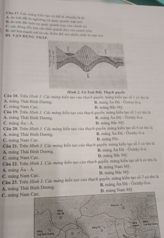 Các mảng kiển tạo có thể di chuyển là đo
A. do trái đất bị nghiêng và quay quanh mặt trời.
B. do trái đất luôn tự quay quanh trục của chính nó
C. các đòng đổi lưu vật chất quánh dẻo của manti trên
D. sứt hút mạnh mẽ từ các thiên thể mà nhiều nhất là mặt trời.
II. Vận dụng tháp.
Hình 2. Võ Trái Đất. Thạch quyển
Câu 18. Trên Hình 3. Các mảng kiến tạo của thạch quyển, mảng kiến tạo số 1 có tên là
A. mảng Thái Bình Dương. B. mang Ấn Độ - Ôxtray-li-a.
C. mảng Nam Cực. D. mảng Bắc Mỹ.
Câu 19. Trên Hình 3. Các mảng kiến tạo của thạch quyển, mảng kiến tạo số 3 có tên là
A. mảng Thái Bình Dương. B. mảng Ấn Độ - Ôxtrây-li-a.
C. mảng Âu - Á. D. mảng Bắc Mỹ.
Câu 20. Trên Hình 3. Các mảng kiến tạo của thạch quyển, mảng kiến tạo số 4 có tên là
A. mảng Thái Bình Dương. B. mảng Ấn Độ - Ôxtrây-li-a.
C. mảng Nam Cực. D. mảng Phi.
Câu 21. Trên Hình 3. Các mảng kiến tạo của thạch quyển, mảng kiến tạo số 5 có tên là
A. mảng Thái Bình Dương. B. mảng Ấn Độ - Ôxtrây-li-a.
C. mảng Nam Cực. D. mảng Bắc Mỹ.
Câu 22. Trên Hình 3. Các mảng kiến tạo của thạch quyền, mảng kiến tạo số 6 có tên là
A. mảng Âu - Á. B. mảng Nam Mỹ.
C. mảng Nam Cực. D. mảng Bắc Mỹ.
Câu 23. Trên Hình 3. Các mảng kiến tạo của thạch quyền, măng kiến tạo số 7 có tên là
A. mảng Thái Bình Dương. B. mảng Ấn Độ - Ôxtrây-li-a.
C. mảng ND. mảng Nam Mỹ.
Máng Ấn