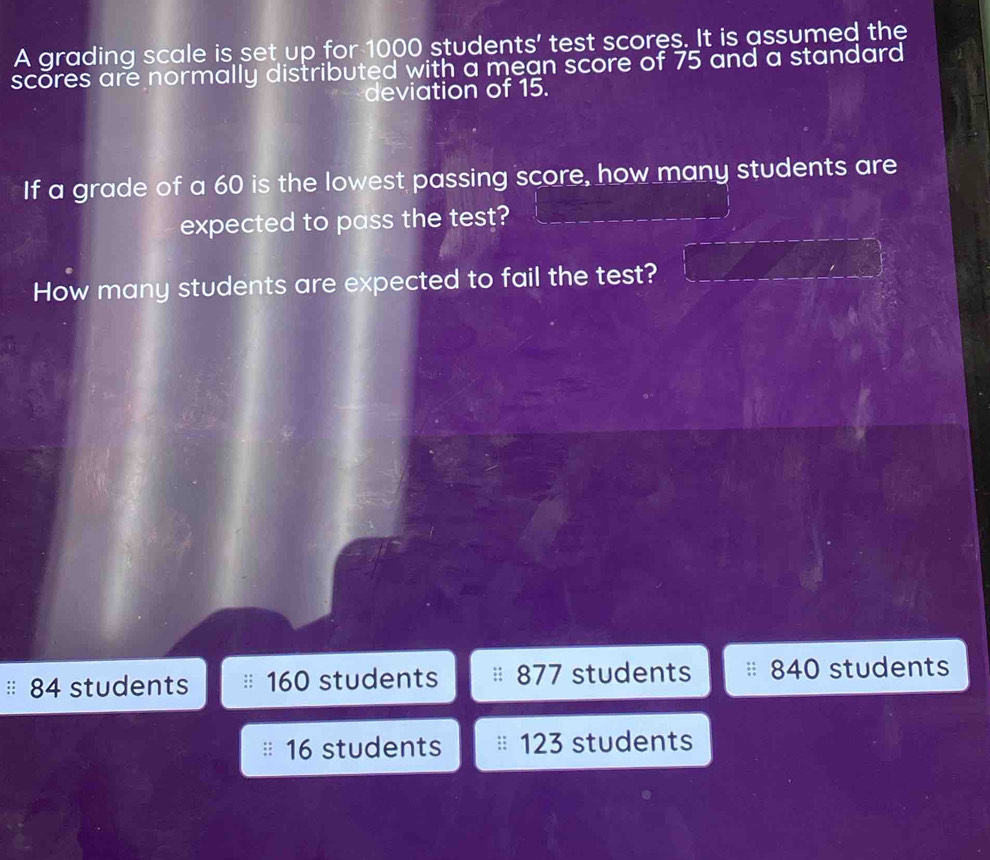 A grading scale is set up for 1000 students' test scores. It is assumed the
scores are normally distributed with a mean score of 75 and a standard
deviation of 15.
If a grade of a 60 is the lowest passing score, how many students are
expected to pass the test?
How many students are expected to fail the test?
84 students 160 students 877 students 840 students
16 students 123 students