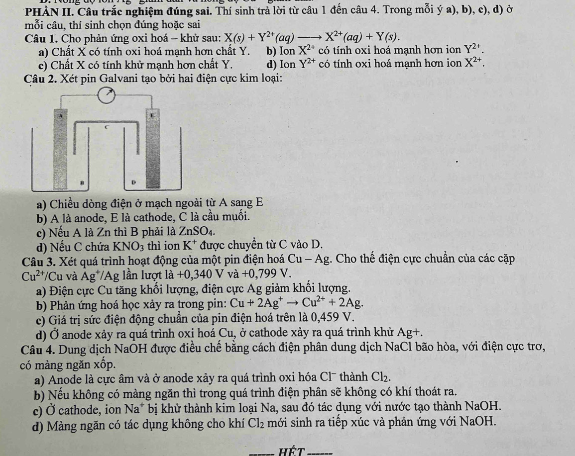 PHÀN II. Câu trắc nghiệm đúng sai. Thí sinh trả lời từ câu 1 đến câu 4. Trong mỗi ý a), b), c), d) ở
mỗi câu, thí sinh chọn đúng hoặc sai
Câu 1. Cho phản ứng oxi hoá - khử sau: X(s)+Y^(2+)(aq)to X^(2+)(aq)+Y(s).
a) Chất X có tính oxi hoá mạnh hơn chất Y. b) Ion X^(2+) có tính oxi hoá mạnh hơn ion Y^(2+).
c) Chất X có tính khử mạnh hơn chất Y. d) Ion Y^(2+) có tính oxi hoá mạnh hơn ion X^(2+).
Câu 2. Xét pin Galvani tạo bởi hai điện cực kim loại:
a) Chiều dòng điện ở mạch ngoài từ A sang E
b) A là anode, E là cathode, C là cầu muối.
c) Nếu A là Zn thì B phải là ZnSO_4.
d) Nếu C chứa KNO_3 thì ion K^+ được chuyển từ C vào D.
Câu 3. Xét quá trình hoạt động của một pin điện hoá Cu-Ag g. Cho thế điện cực chuẩn của các cặp
Cu^(2+) Cu và Ag^+/. ''Ag ần lượ' a +0,340Vva+0,799V
a) Điện cực Cu tăng khối lượng, điện cực Ag giảm khổi lượng.
b) Phản ứng hoá học xảy ra trong pin: Cu+2Ag^+to Cu^(2+)+2Ag.
c) Giá trị sức điện động chuẩn của pin điện hoá trên là 0,459 V.
d) Ở anode xảy ra quá trình oxi hoá Cu, ở cathode xảy ra quá trình khử Ag+.
Câu 4. Dung dịch NaOH được điều chế bằng cách điện phân dung dịch NaCl bão hòa, với điện cực trơ,
có màng ngăn xốp.
a) Anode là cực âm và ở anode xảy ra quá trình oxi hóa Cl¯ thành Cl_2.
b) Nếu không có màng ngăn thì trong quá trình điện phân sẽ không có khí thoát ra.
c) Ở cathode, ion Na^+ bị khử thành kim loại Na, sau đó tác dụng với nước tạo thành NaOH.
d) Màng ngăn có tác dụng không cho khí Cl_2 mới sinh ra tiếp xúc và phản ứng với NaOH.
_Hết_