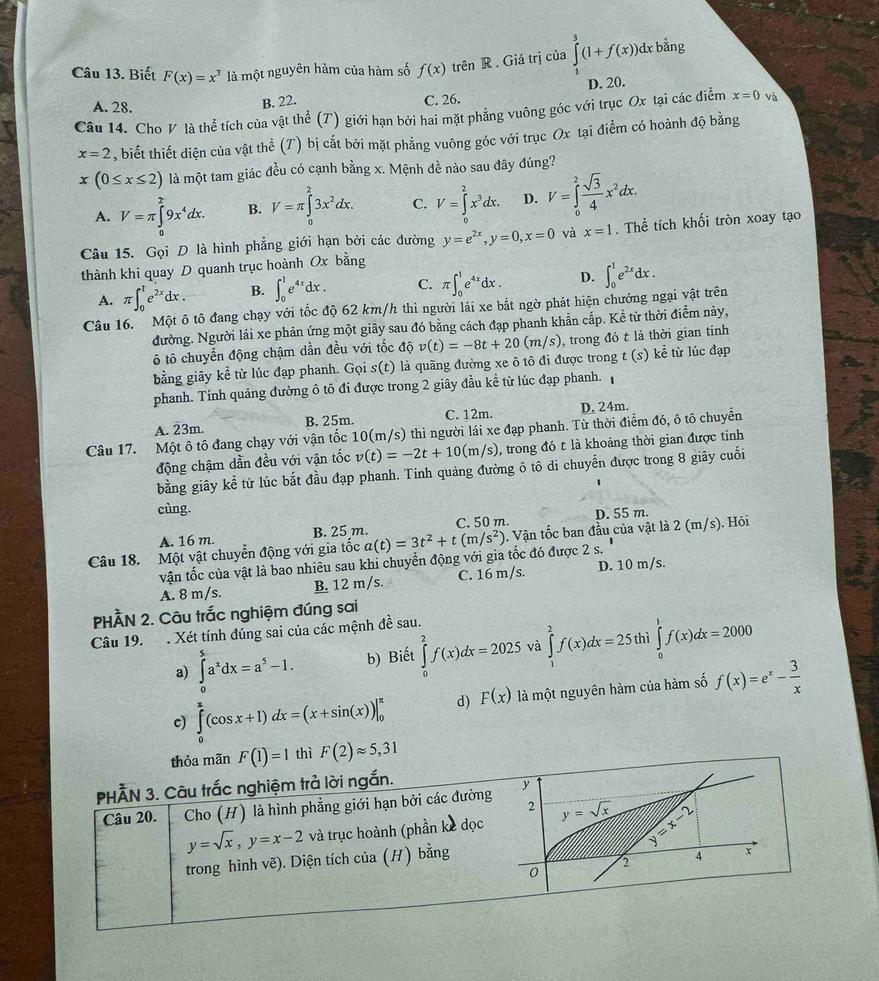 Biết F(x)=x^3 là một nguyên hàm của hàm số f(x) trên R . Giá trị của ∈tlimits _1^(3(1+f(x))dxbhat a)n2ng
D. 20.
A. 28.
B. 22. C. 26.
Câu 14. Cho V là thể tích của vật thể (T) giới hạn bởi hai mặt phẳng vuông góc với trục Ox tại các điểm x=0 và
x=2 , biết thiết diện của vật thể (T) bị cắt bởi mặt phẳng vuông góc với trục Ox tại điểm có hoành độ bằng
x(0≤ x≤ 2) là một tam giác đều có cạnh bằng x. Mệnh đề nào sau đây đúng?
A. V=π ∈tlimits _0^(29x^4)dx. B. V=π ∈tlimits _0^(23x^2)dx. C. V=∈tlimits _0^(2x^3)dx. D. V=∈tlimits _0^(2frac sqrt(3))4x^2dx.
Câu 15. Gọi D là hình phẳng giới hạn bởi các đường y=e^(2x),y=0,x=0 và x=1. Thể tích khối tròn xoay tạo
thành khi quay D quanh trục hoành Ox bằng
A. π ∈t _0^(1e^2x)dx. B. ∈t _0^(1e^4x)dx.
C. π ∈t _0^(1e^4x)dx.
D. ∈t _0^(1e^2x)dx.
Câu 16. Một ô tô đang chạy với tốc độ 62 km/h thì người lái xe bắt ngờ phát hiện chướng ngại vật trên
đường. Người lái xe phản ứng một giây sau đó bằng cách đạp phanh khẩn cấp. Kể từ thời điểm này,
ô tô chuyển động chậm dần đều với tốc độ v(t)=-8t+20(m/s) , trong đó t là thời gian tính
bằng giây kể từ lúc đạp phanh. Gọi s(t) là quãng đường xe ô tô đi được trong t (s ) khat e từ lúc đạp
phanh. Tính quảng đường ô tô đi được trong 2 giây đầu kể từ lúc đạp phanh.
A. 23m. B. 25m. C. 12m. D. 24m.
Câu 17. Một ô tô đang chạy với vận tốc 10(m/s) thì người lái xe đạp phanh. Từ thời điểm đó, ô tô chuyễn
động chậm dần đều với vận tốc v(t)=-2t+10(m/s) , trong đó t là khoảng thời gian được tính
bằng giây kể từ lúc bắt đầu đạp phanh. Tính quảng đường ô tô di chuyển được trong 8 giây cuối
cùng.
C. 50 m. D. 55 m.
A. 16 m. B. 25 m.
Câu 18. Một vật chuyển động với gia tốc a(t)=3t^2+t(m/s^2). Vận tốc ban đầu của vật là 2 (m/s). Hỏi
vận tốc của vật là bao nhiêu sau khi chuyển động với gia tốc đó được 2 s.
A. 8 m/s. B. 12 m/s. C. 16 m/s. D. 10 m/s.
PHÀN 2. Câu trắc nghiệm đúng sai
Câu 19. . Xét tính đúng sai của các mệnh đề sau.
a) ∈tlimits _0^(5a^x)dx=a^5-1. b) Biết ∈tlimits _0^(2f(x)dx=2025 và ∈tlimits _1^2f(x)dx=25 thì ∈tlimits _0^1f(x)dx=2000
c) ∈tlimits _0^(π)(cos x+1)dx=(x+sin (x))|_0^(π) d) F(x) là một nguyên hàm của hàm số f(x)=e^x)- 3/x 
thỏa mãn F(1)=1 thì F(2)approx 5,31
PHÃN 3. Câu trắc nghiệm trả lời ngắn.
Câu 20. Cho (H) là hình phẳng giới hạn bởi các đường y
2 y=sqrt(x) y=x-2
y=sqrt(x),y=x-2 và trục hoành (phần kè dọc
trong hình vẽ). Diện tích của (H) bằng
2 A x
0