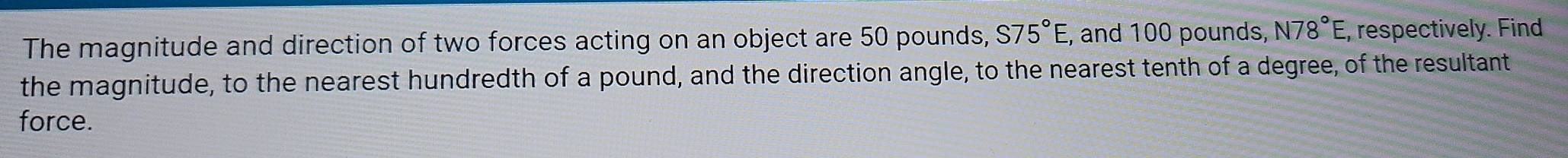 The magnitude and direction of two forces acting on an object are 50 pounds, S75°E , and 100 pounds, N78°E, , respectively. Find 
the magnitude, to the nearest hundredth of a pound, and the direction angle, to the nearest tenth of a degree, of the resultant 
force.