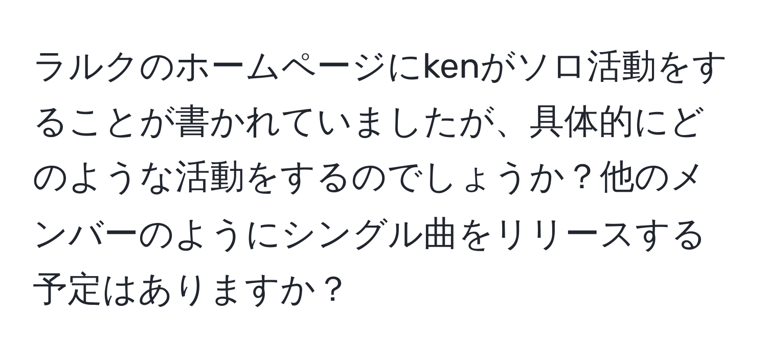 ラルクのホームページにkenがソロ活動をすることが書かれていましたが、具体的にどのような活動をするのでしょうか？他のメンバーのようにシングル曲をリリースする予定はありますか？