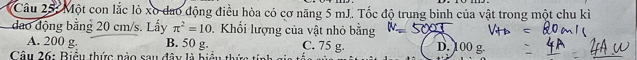 Một con lắc lò xo đao động điều hòa có cơ năng 5 mJ. Tốc độ trung bình của vật trong một chu kì
đao động bằng 20 cm/s. Lấy π^2=10 Khối lượng của vật nhỏ bằng D. 100 g.
A. 200 g. B. 50 g. C. 75 g.
Câu 26: Biểu thức nào sau đây là hiểu thức