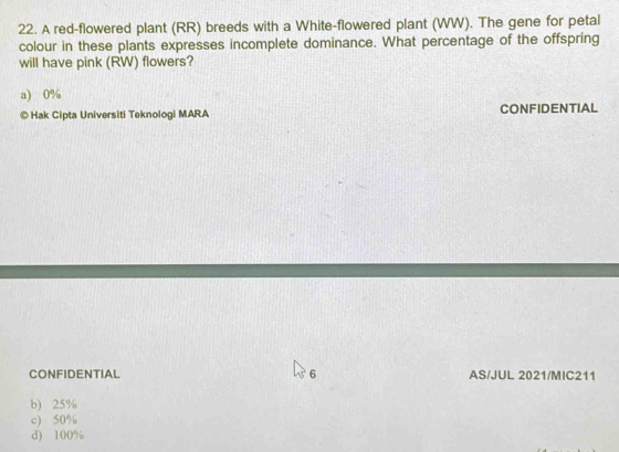 A red-flowered plant (RR) breeds with a White-flowered plant (WW). The gene for petal
colour in these plants expresses incomplete dominance. What percentage of the offspring
will have pink (RW) flowers?
a) 0%
© Hak Cipta Universiti Teknologi MARA CONFIDENTIAL
CONFIDENTIAL 6 AS/JUL 2021/MIC211
b) 25%
c) 50%
d) 100%