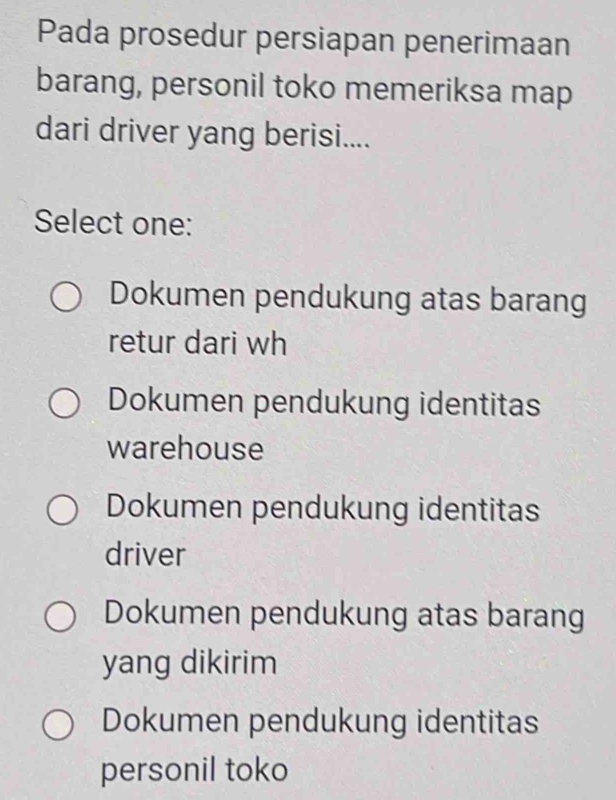 Pada prosedur persiapan penerimaan
barang, personil toko memeriksa map
dari driver yang berisi....
Select one:
Dokumen pendukung atas barang
retur dari wh
Dokumen pendukung identitas
warehouse
Dokumen pendukung identitas
driver
Dokumen pendukung atas barang
yang dikirim
Dokumen pendukung identitas
personil toko