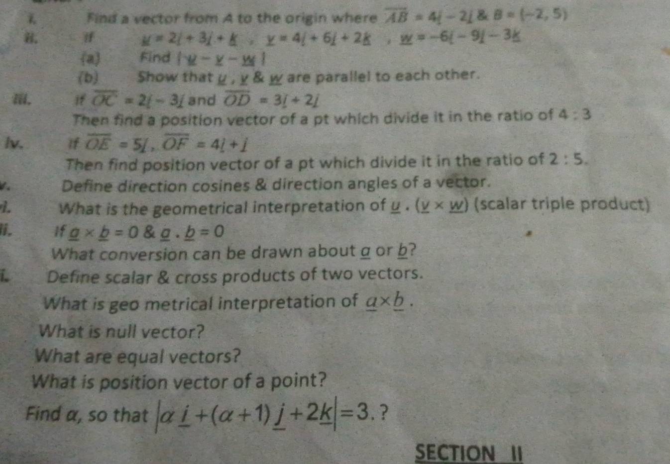 Find a vector from A to the origin where overline AB=4i-2j8eB=(-2,5)
if _ 2+3i+_ k, _ y=4i+6i+2k, _ w=-6i-9i-3_ k
a Find |y-y-y|
(b) Show that y ,_ V _ W are parallel to each other. 
if overline OC=2i-3i and overline OD=3i+2j
Then find a position vector of a pt which divide it in the ratio of 4:3
lv. if overline OE=5L, overline OF=4L+j
Then find position vector of a pt which divide it in the ratio of 2:5. 
d s Define direction cosines & direction angles of a vector. 
L What is the geometrical interpretation of _ u· (_ v* _ w) (scalar triple product) 
I. If _ a* _ b=0 _ a· _ b=0
What conversion can be drawn about g or b? 
i Define scalar & cross products of two vectors. 
What is geo metrical interpretation of _ a* _ b. 
What is null vector? 
What are equal vectors? 
What is position vector of a point? 
Find α, so that |alpha _ i+(alpha +1)_ j+2_ k|=3 ? 
SECTION II