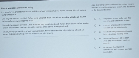 As a marketing agent for MoooV Marketing, you are
MoooV Marketing Whileboard Policy required to read the document shown. The main idea
It is important to protect while boards and MoooV business information. Please observe this policy when of the document is that:
using whiteboards .
Other markers may damage she board. Use only the markers provided. Before using a marker, make sure it is an erasable whiteboaed marker. A. employees should make sure they
Use only the erasers provided. Other materials may scratch the board. Always erase beards before leaving B. markers other than those provided use erasable whiteboard markers
a room and belween meetings. Consider taking a photo before erasing the board. can damage the white boards.
Fimally, always protect MoooV business information. Never leave sensitive information on a board. Be
aware that some markings can still be seen even after erasing. C. you must always erae whiteboweds before leswing a meeling room.
_
D. some markings can still be seen even after a whiteboard has been 
erased 
E. emplayees should protect whiteboards and company business
in formation