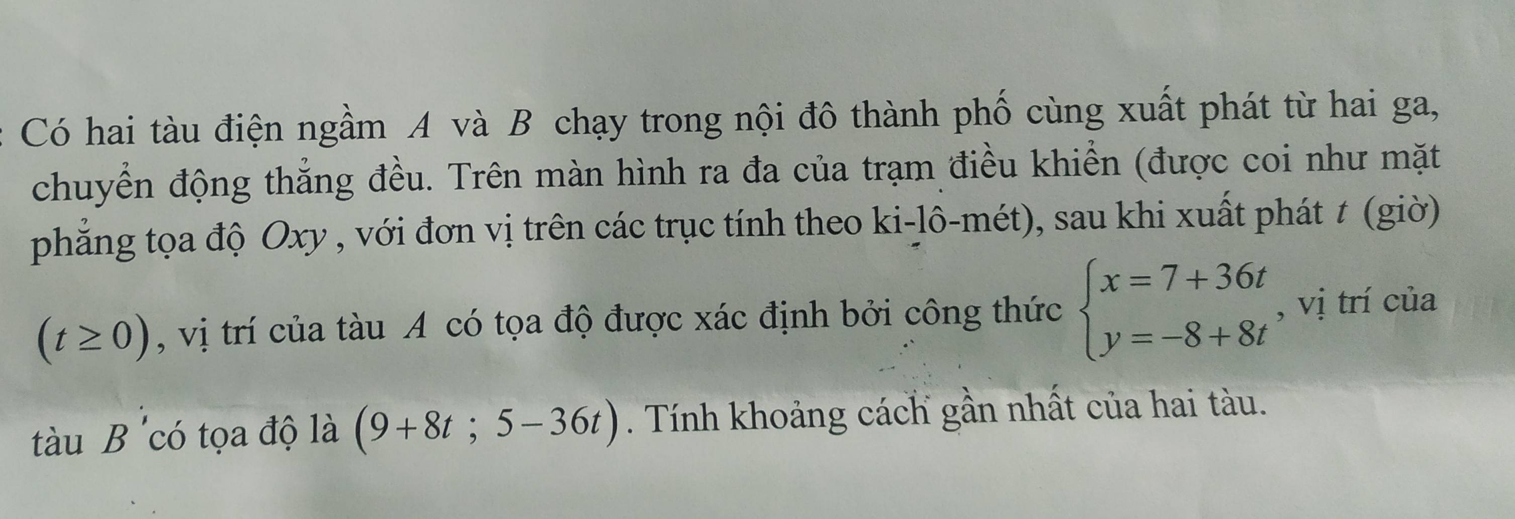 Có hai tàu điện ngầm A và B chạy trong nội đô thành phố cùng xuất phát từ hai ga, 
chuyển động thẳng đều. Trên màn hình ra đa của trạm điều khiển (được coi như mặt 
phẳng tọa độ Oxy , với đơn vị trên các trục tính theo ki-lô-mét), sau khi xuất phát t (giờ)
(t≥ 0) , vị trí của tàu A có tọa độ được xác định bởi công thức beginarrayl x=7+36t y=-8+8tendarray. , vị trí của 
tàu B 'có tọa độ là (9+8t;5-36t). Tính khoảng cách gần nhất của hai tàu.