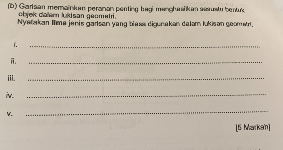 Garisan memainkan peranan penting bagi menghasilkan sesuatu bentuk 
objek dalam lukisan geometri. 
Nyatakan Iima jenis garisan yang biasa digunakan dalam lukisan geometri. 
i. 
_ 
ii. 
_ 
iii. 
_ 
iv. 
_ 
V. 
_ 
[5 Markah]